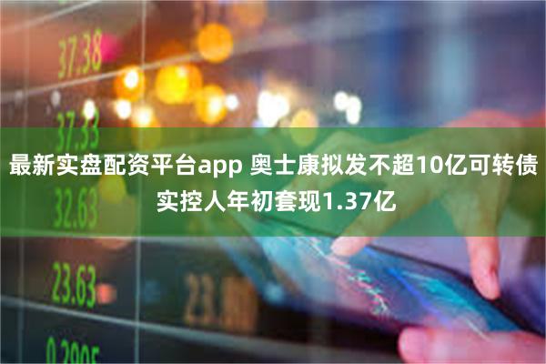 最新实盘配资平台app 奥士康拟发不超10亿可转债 实控人年初套现1.37亿