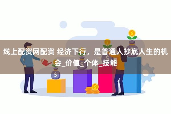 线上配资网配资 经济下行，是普通人抄底人生的机会_价值_个体_技能
