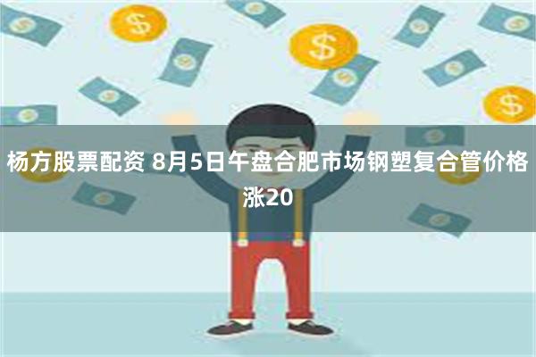 杨方股票配资 8月5日午盘合肥市场钢塑复合管价格涨20