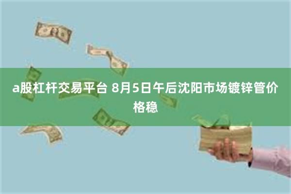 a股杠杆交易平台 8月5日午后沈阳市场镀锌管价格稳