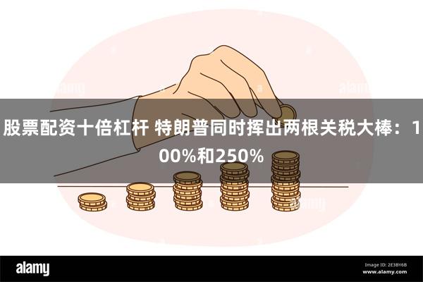 股票配资十倍杠杆 特朗普同时挥出两根关税大棒：100%和250%