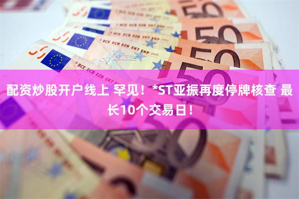 配资炒股开户线上 罕见！*ST亚振再度停牌核查 最长10个交易日！