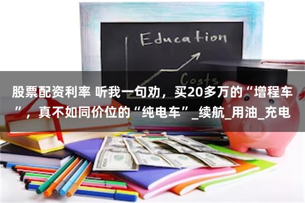 股票配资利率 听我一句劝，买20多万的“增程车”，真不如同价位的“纯电车”_续航_用油_充电