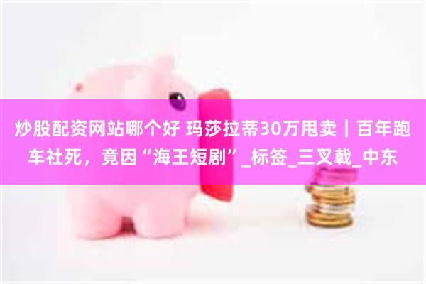 炒股配资网站哪个好 玛莎拉蒂30万甩卖｜百年跑车社死，竟因“海王短剧”_标签_三叉戟_中东