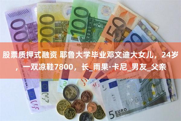 股票质押式融资 耶鲁大学毕业邓文迪大女儿，24岁，一双凉鞋7800，长_雨果·卡尼_男友_父亲