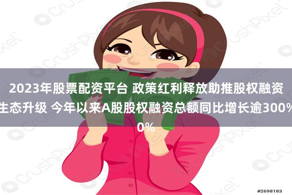 2023年股票配资平台 政策红利释放助推股权融资生态升级 今年以来A股股权融资总额同比增长逾300%