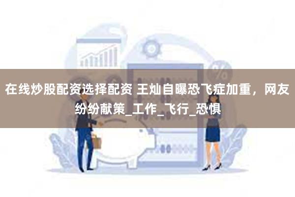 在线炒股配资选择配资 王灿自曝恐飞症加重，网友纷纷献策_工作_飞行_恐惧