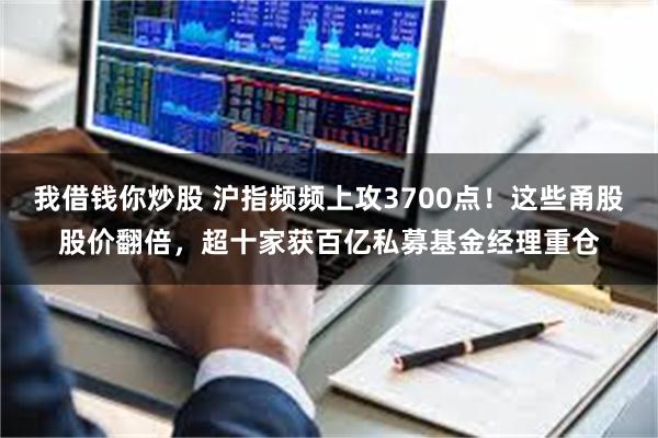 我借钱你炒股 沪指频频上攻3700点！这些甬股股价翻倍，超十家获百亿私募基金经理重仓