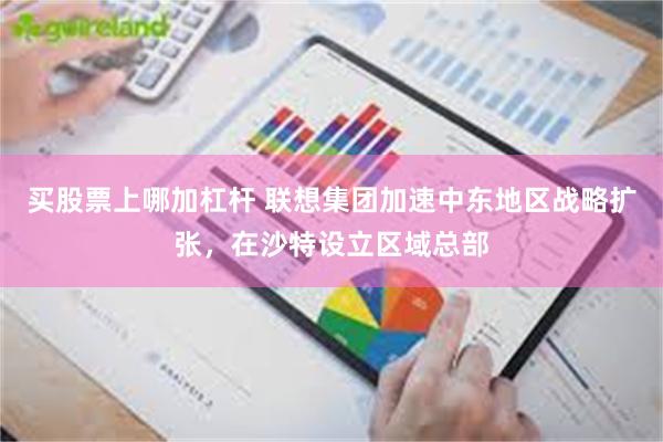 买股票上哪加杠杆 联想集团加速中东地区战略扩张，在沙特设立区域总部