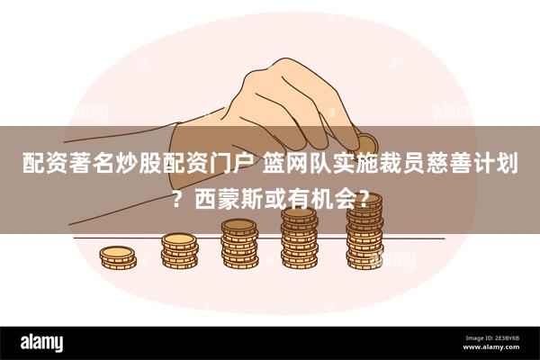 配资著名炒股配资门户 篮网队实施裁员慈善计划?西蒙斯或有机会?