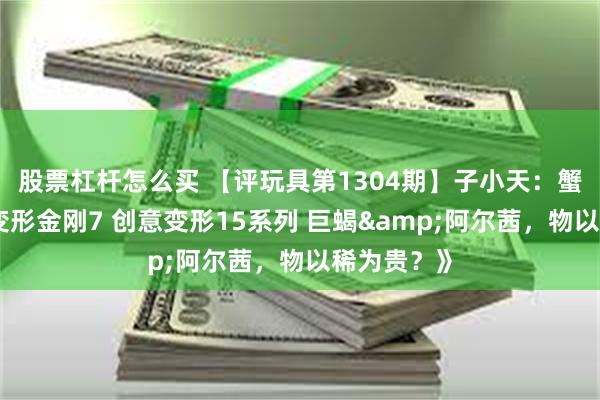 股票杠杆怎么买 【评玩具第1304期】子小天:蟹子测评《变形金刚7 创意变形15系列 巨蝎&阿尔茜,物以稀为贵?》